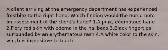 A client arriving at the emergency department has experienced frostbite to the right hand. Which finding would the nurse note on assessment of the client's hand? 1.A pink, edematous hand 2.Fiery red skin with edema in the nailbeds 3.Black fingertips surrounded by an erythematous rash 4.A white color to the skin, which is insensitive to touch