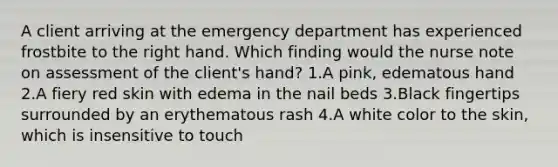 A client arriving at the emergency department has experienced frostbite to the right hand. Which finding would the nurse note on assessment of the client's hand? 1.A pink, edematous hand 2.A fiery red skin with edema in the nail beds 3.Black fingertips surrounded by an erythematous rash 4.A white color to the skin, which is insensitive to touch