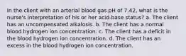 In the client with an arterial blood gas pH of 7.42, what is the nurse's interpretation of his or her acid-base status? a. The client has an uncompensated alkalosis. b. The client has a normal blood hydrogen ion concentration. c. The client has a deficit in the blood hydrogen ion concentration. d. The client has an excess in the blood hydrogen ion concentration.