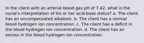 In the client with an arterial blood gas pH of 7.42, what is the nurse's interpretation of his or her acid-base status? a. The client has an uncompensated alkalosis. b. The client has a normal blood hydrogen ion concentration. c. The client has a deficit in the blood hydrogen ion concentration. d. The client has an excess in the blood hydrogen ion concentration.