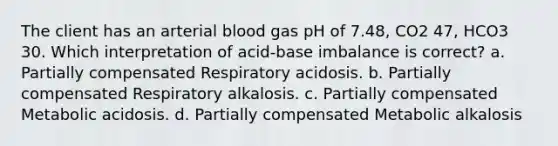 The client has an arterial blood gas pH of 7.48, CO2 47, HCO3 30. Which interpretation of acid-base imbalance is correct? a. Partially compensated Respiratory acidosis. b. Partially compensated Respiratory alkalosis. c. Partially compensated Metabolic acidosis. d. Partially compensated Metabolic alkalosis