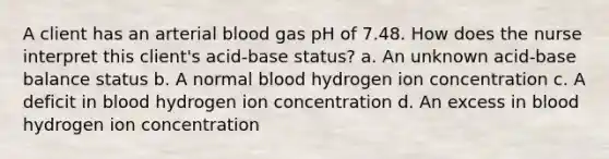 A client has an arterial blood gas pH of 7.48. How does the nurse interpret this client's acid-base status? a. An unknown acid-base balance status b. A normal blood hydrogen ion concentration c. A deficit in blood hydrogen ion concentration d. An excess in blood hydrogen ion concentration