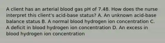 A client has an arterial blood gas pH of 7.48. How does the nurse interpret this client's acid-base status? A. An unknown acid-base balance status B. A normal blood hydrogen ion concentration C. A deficit in blood hydrogen ion concentration D. An excess in blood hydrogen ion concentration