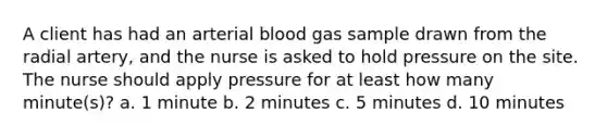 A client has had an arterial blood gas sample drawn from the radial artery, and the nurse is asked to hold pressure on the site. The nurse should apply pressure for at least how many minute(s)? a. 1 minute b. 2 minutes c. 5 minutes d. 10 minutes