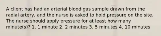 A client has had an arterial blood gas sample drawn from the radial artery, and the nurse is asked to hold pressure on the site. The nurse should apply pressure for at least how many minute(s)? 1. 1 minute 2. 2 minutes 3. 5 minutes 4. 10 minutes