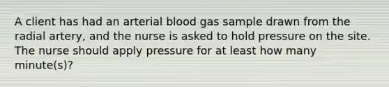 A client has had an arterial blood gas sample drawn from the radial artery, and the nurse is asked to hold pressure on the site. The nurse should apply pressure for at least how many minute(s)?