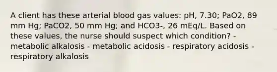 A client has these arterial blood gas values: pH, 7.30; PaO2, 89 mm Hg; PaCO2, 50 mm Hg; and HCO3-, 26 mEq/L. Based on these values, the nurse should suspect which condition? - metabolic alkalosis - metabolic acidosis - respiratory acidosis - respiratory alkalosis