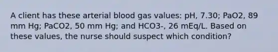 A client has these arterial blood gas values: pH, 7.30; PaO2, 89 mm Hg; PaCO2, 50 mm Hg; and HCO3-, 26 mEq/L. Based on these values, the nurse should suspect which condition?