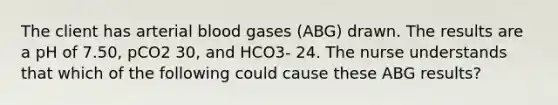 The client has arterial blood gases (ABG) drawn. The results are a pH of 7.50, pCO2 30, and HCO3- 24. The nurse understands that which of the following could cause these ABG results?