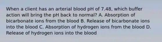 When a client has an arterial blood pH of 7.48, which buffer action will bring the pH back to normal? A. Absorption of bicarbonate ions from the blood B. Release of bicarbonate ions into the blood C. Absorption of hydrogen ions from the blood D. Release of hydrogen ions into the blood