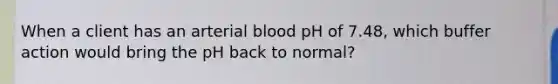 When a client has an arterial blood pH of 7.48, which buffer action would bring the pH back to normal?