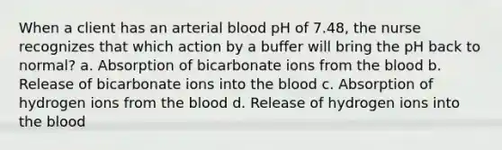 When a client has an arterial blood pH of 7.48, the nurse recognizes that which action by a buffer will bring the pH back to normal? a. Absorption of bicarbonate ions from the blood b. Release of bicarbonate ions into the blood c. Absorption of hydrogen ions from the blood d. Release of hydrogen ions into the blood