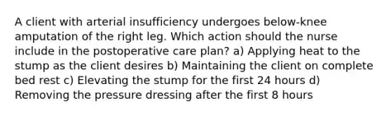 A client with arterial insufficiency undergoes below-knee amputation of the right leg. Which action should the nurse include in the postoperative care plan? a) Applying heat to the stump as the client desires b) Maintaining the client on complete bed rest c) Elevating the stump for the first 24 hours d) Removing the pressure dressing after the first 8 hours