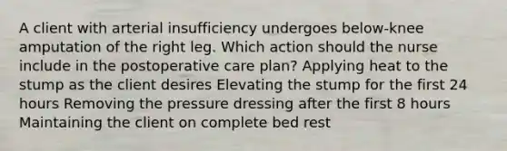 A client with arterial insufficiency undergoes below-knee amputation of the right leg. Which action should the nurse include in the postoperative care plan? Applying heat to the stump as the client desires Elevating the stump for the first 24 hours Removing the pressure dressing after the first 8 hours Maintaining the client on complete bed rest