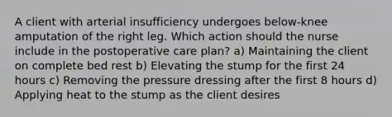 A client with arterial insufficiency undergoes below-knee amputation of the right leg. Which action should the nurse include in the postoperative care plan? a) Maintaining the client on complete bed rest b) Elevating the stump for the first 24 hours c) Removing the pressure dressing after the first 8 hours d) Applying heat to the stump as the client desires