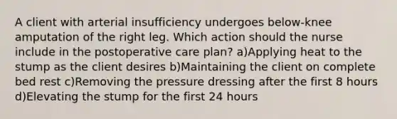 A client with arterial insufficiency undergoes below-knee amputation of the right leg. Which action should the nurse include in the postoperative care plan? a)Applying heat to the stump as the client desires b)Maintaining the client on complete bed rest c)Removing the pressure dressing after the first 8 hours d)Elevating the stump for the first 24 hours