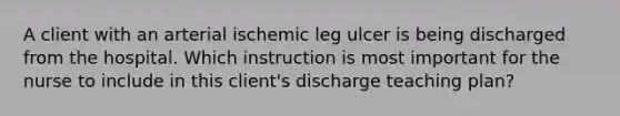 A client with an arterial ischemic leg ulcer is being discharged from the hospital. Which instruction is most important for the nurse to include in this client's discharge teaching plan?