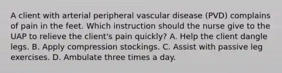 A client with arterial peripheral vascular disease (PVD) complains of pain in the feet. Which instruction should the nurse give to the UAP to relieve the client's pain quickly? A. Help the client dangle legs. B. Apply compression stockings. C. Assist with passive leg exercises. D. Ambulate three times a day.