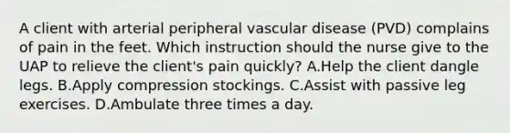 A client with arterial peripheral vascular disease (PVD) complains of pain in the feet. Which instruction should the nurse give to the UAP to relieve the client's pain quickly? A.Help the client dangle legs. B.Apply compression stockings. C.Assist with passive leg exercises. D.Ambulate three times a day.