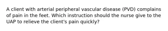 A client with arterial peripheral vascular disease (PVD) complains of pain in the feet. Which instruction should the nurse give to the UAP to relieve the client's pain quickly?