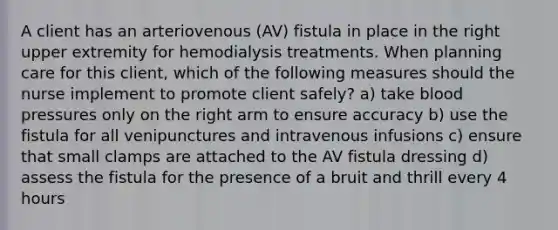 A client has an arteriovenous (AV) fistula in place in the right upper extremity for hemodialysis treatments. When planning care for this client, which of the following measures should the nurse implement to promote client safely? a) take blood pressures only on the right arm to ensure accuracy b) use the fistula for all venipunctures and intravenous infusions c) ensure that small clamps are attached to the AV fistula dressing d) assess the fistula for the presence of a bruit and thrill every 4 hours