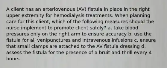 A client has an arteriovenous (AV) fistula in place in the right upper extremity for hemodialysis treatments. When planning care for this client, which of the following measures should the nurse implement to promote client safely? a. take <a href='https://www.questionai.com/knowledge/kD0HacyPBr-blood-pressure' class='anchor-knowledge'>blood pressure</a>s only on the right arm to ensure accuracy b. use the fistula for all venipunctures and intravenous infusions c. ensure that small clamps are attached to the AV fistula dressing d. assess the fistula for the presence of a bruit and thrill every 4 hours