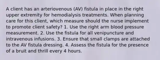 A client has an arteriovenous (AV) fistula in place in the right upper extremity for hemodialysis treatments. When planning care for this client, which measure should the nurse implement to promote client safety? 1. Use the right arm blood pressure measurement. 2. Use the fistula for all venipuncture and intravenous infusions. 3. Ensure that small clamps are attached to the AV fistula dressing. 4. Assess the fistula for the presence of a bruit and thrill every 4 hours.