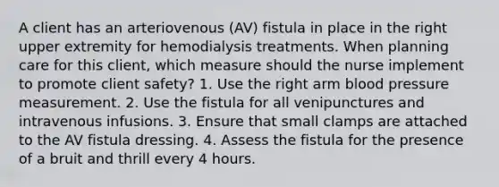 A client has an arteriovenous (AV) fistula in place in the right upper extremity for hemodialysis treatments. When planning care for this client, which measure should the nurse implement to promote client safety? 1. Use the right arm blood pressure measurement. 2. Use the fistula for all venipunctures and intravenous infusions. 3. Ensure that small clamps are attached to the AV fistula dressing. 4. Assess the fistula for the presence of a bruit and thrill every 4 hours.