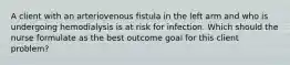 A client with an arteriovenous fistula in the left arm and who is undergoing hemodialysis is at risk for infection. Which should the nurse formulate as the best outcome goal for this client problem?