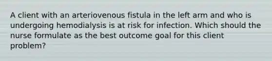 A client with an arteriovenous fistula in the left arm and who is undergoing hemodialysis is at risk for infection. Which should the nurse formulate as the best outcome goal for this client problem?