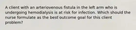 A client with an arteriovenous fistula in the left arm who is undergoing hemodialysis is at risk for infection. Which should the nurse formulate as the best outcome goal for this client problem?