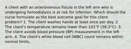 A client with an arteriovenous fistula in the left arm who is undergoing hemodialysis is at risk for infection. Which should the nurse formulate as the best outcome goal for this client problem? 1. The client washes hands at least once per day. 2. The client's temperature remains lower than 101°F (38.3°C). 3. The client avoids blood pressure (BP) measurement in the left arm. 4. The client's white blood cell (WBC) count remains within normal limits.