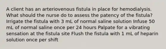 A client has an arteriovenous fistula in place for hemodialysis. What should the nurse do to assess the patency of the fistula? Irrigate the fistula with 3 mL of normal saline solution Infuse 50 mL of normal saline once per 24 hours Palpate for a vibrating sensation at the fistula site Flush the fistula with 1 mL of heparin solution once per shift