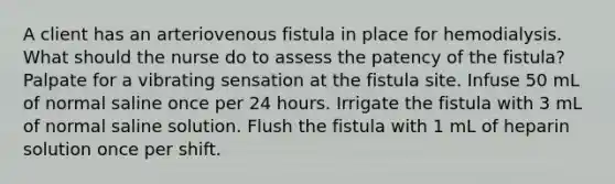 A client has an arteriovenous fistula in place for hemodialysis. What should the nurse do to assess the patency of the fistula? Palpate for a vibrating sensation at the fistula site. Infuse 50 mL of normal saline once per 24 hours. Irrigate the fistula with 3 mL of normal saline solution. Flush the fistula with 1 mL of heparin solution once per shift.