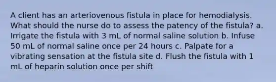 A client has an arteriovenous fistula in place for hemodialysis. What should the nurse do to assess the patency of the fistula? a. Irrigate the fistula with 3 mL of normal saline solution b. Infuse 50 mL of normal saline once per 24 hours c. Palpate for a vibrating sensation at the fistula site d. Flush the fistula with 1 mL of heparin solution once per shift