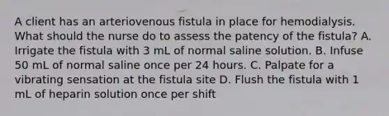 A client has an arteriovenous fistula in place for hemodialysis. What should the nurse do to assess the patency of the fistula? A. Irrigate the fistula with 3 mL of normal saline solution. B. Infuse 50 mL of normal saline once per 24 hours. C. Palpate for a vibrating sensation at the fistula site D. Flush the fistula with 1 mL of heparin solution once per shift