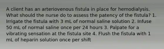 A client has an arteriovenous fistula in place for hemodialysis. What should the nurse do to assess the patency of the fistula? 1. Irrigate the fistula with 3 mL of normal saline solution 2. Infuse 50 mL of normal saline once per 24 hours 3. Palpate for a vibrating sensation at the fistula site 4. Flush the fistula with 1 mL of heparin solution once per shift