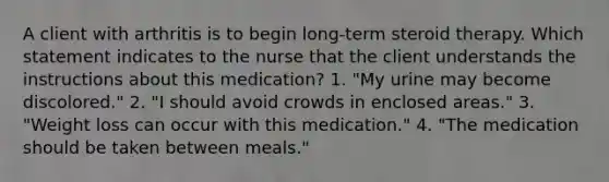 A client with arthritis is to begin long-term steroid therapy. Which statement indicates to the nurse that the client understands the instructions about this medication? 1. "My urine may become discolored." 2. "I should avoid crowds in enclosed areas." 3. "Weight loss can occur with this medication." 4. "The medication should be taken between meals."