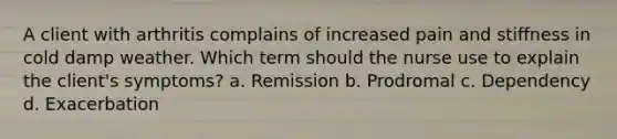 A client with arthritis complains of increased pain and stiffness in cold damp weather. Which term should the nurse use to explain the client's symptoms? a. Remission b. Prodromal c. Dependency d. Exacerbation