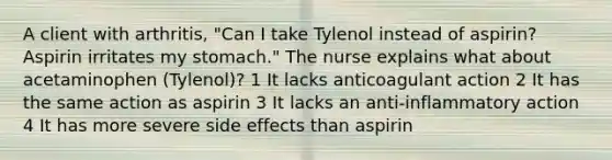 A client with arthritis, "Can I take Tylenol instead of aspirin? Aspirin irritates my stomach." The nurse explains what about acetaminophen (Tylenol)? 1 It lacks anticoagulant action 2 It has the same action as aspirin 3 It lacks an anti-inflammatory action 4 It has more severe side effects than aspirin