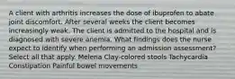 A client with arthritis increases the dose of ibuprofen to abate joint discomfort. After several weeks the client becomes increasingly weak. The client is admitted to the hospital and is diagnosed with severe anemia. What findings does the nurse expect to identify when performing an admission assessment? Select all that apply. Melena Clay-colored stools Tachycardia Constipation Painful bowel movements