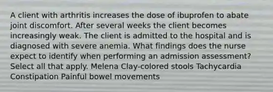 A client with arthritis increases the dose of ibuprofen to abate joint discomfort. After several weeks the client becomes increasingly weak. The client is admitted to the hospital and is diagnosed with severe anemia. What findings does the nurse expect to identify when performing an admission assessment? Select all that apply. Melena Clay-colored stools Tachycardia Constipation Painful bowel movements