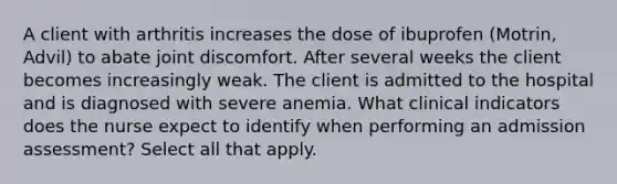 A client with arthritis increases the dose of ibuprofen (Motrin, Advil) to abate joint discomfort. After several weeks the client becomes increasingly weak. The client is admitted to the hospital and is diagnosed with severe anemia. What clinical indicators does the nurse expect to identify when performing an admission assessment? Select all that apply.