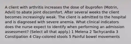 A client with arthritis increases the dose of ibuprofen (Motrin, Advil) to abate joint discomfort. After several weeks the client becomes increasingly weak. The client is admitted to the hospital and is diagnosed with severe anemia. What clinical indicators does the nurse expect to identify when performing an admission assessment? (Select all that apply.) 1 Melena 2 Tachycardia 3 Constipation 4 Clay-colored stools 5 Painful bowel movements