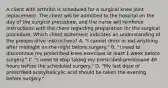 A client with arthritis is scheduled for a surgical knee joint replacement. The client will be admitted to the hospital on the day of the surgical procedure, and the nurse will reinforce instructions with the client regarding preparation for the surgical procedure. Which client statement indicates an understanding of the preoperative instructions? A. "I cannot drink or eat anything after midnight on the night before surgery." B. "I need to discontinue my prescribed knee exercises at least 1 week before surgery." C. "I need to stop taking my prescribed prednisone 48 hours before the scheduled surgery." D. "My last dose of prescribed acetylsalicylic acid should be taken the evening before surgery."