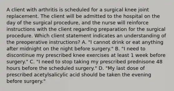 A client with arthritis is scheduled for a surgical knee joint replacement. The client will be admitted to the hospital on the day of the surgical procedure, and the nurse will reinforce instructions with the client regarding preparation for the surgical procedure. Which client statement indicates an understanding of the preoperative instructions? A. "I cannot drink or eat anything after midnight on the night before surgery." B. "I need to discontinue my prescribed knee exercises at least 1 week before surgery." C. "I need to stop taking my prescribed prednisone 48 hours before the scheduled surgery." D. "My last dose of prescribed acetylsalicylic acid should be taken the evening before surgery."