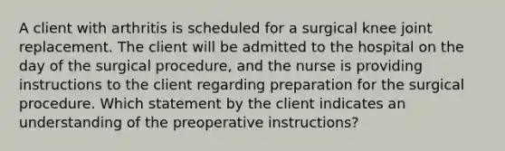 A client with arthritis is scheduled for a surgical knee joint replacement. The client will be admitted to the hospital on the day of the surgical procedure, and the nurse is providing instructions to the client regarding preparation for the surgical procedure. Which statement by the client indicates an understanding of the preoperative instructions?