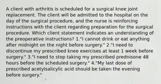 A client with arthritis is scheduled for a surgical knee joint replacement. The client will be admitted to the hospital on the day of the surgical procedure, and the nurse is reinforcing instructions with the client regarding preparation for the surgical procedure. Which client statement indicates an understanding of the preoperative instructions? 1."I cannot drink or eat anything after midnight on the night before surgery." 2."I need to discontinue my prescribed knee exercises at least 1 week before surgery." 3."I need to stop taking my prescribed prednisone 48 hours before the scheduled surgery." 4."My last dose of prescribed acetylsalicylic acid should be taken the evening before surgery."