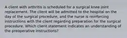 A client with arthritis is scheduled for a surgical knee joint replacement. The client will be admitted to the hospital on the day of the surgical procedure, and the nurse is reinforcing instructions with the client regarding preparation for the surgical procedure. Which client statement indicates an understanding of the preoperative instructions?