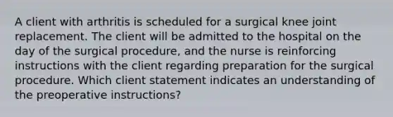 A client with arthritis is scheduled for a surgical knee joint replacement. The client will be admitted to the hospital on the day of the surgical procedure, and the nurse is reinforcing instructions with the client regarding preparation for the surgical procedure. Which client statement indicates an understanding of the preoperative instructions?